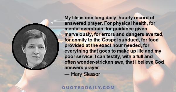 My life is one long daily, hourly record of answered prayer. For physical health, for mental overstrain, for guidance given marvelously, for errors and dangers averted, for enmity to the Gospel subdued, for food