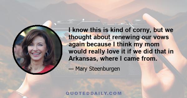 I know this is kind of corny, but we thought about renewing our vows again because I think my mom would really love it if we did that in Arkansas, where I came from.