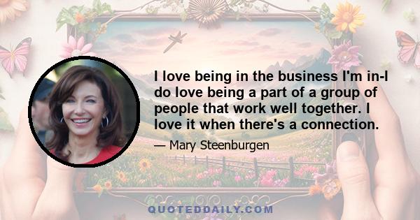 I love being in the business I'm in-I do love being a part of a group of people that work well together. I love it when there's a connection.