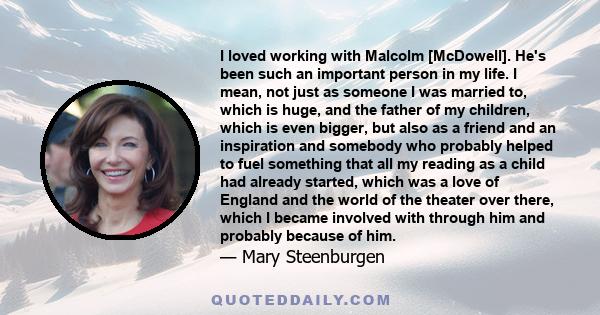 I loved working with Malcolm [McDowell]. He's been such an important person in my life. I mean, not just as someone I was married to, which is huge, and the father of my children, which is even bigger, but also as a