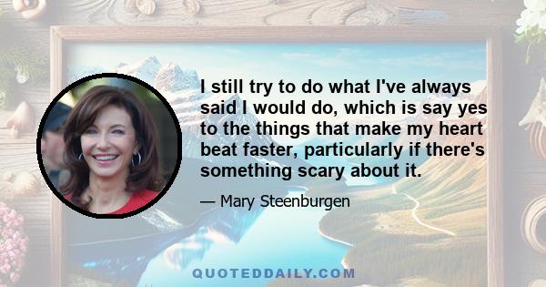 I still try to do what I've always said I would do, which is say yes to the things that make my heart beat faster, particularly if there's something scary about it.