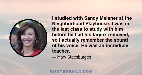 I studied with Sandy Meisner at the Neighborhood Playhouse. I was in the last class to study with him before he had his larynx removed, so I actually remember the sound of his voice. He was an incredible teacher.