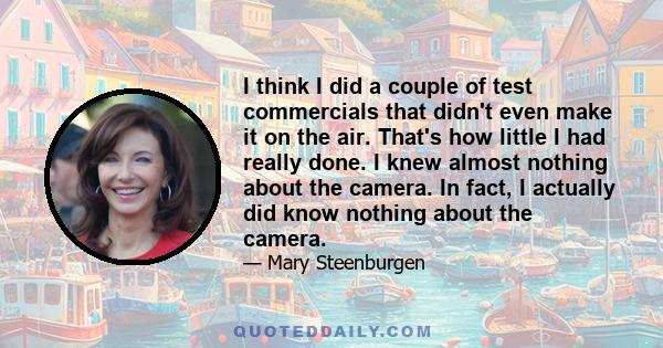 I think I did a couple of test commercials that didn't even make it on the air. That's how little I had really done. I knew almost nothing about the camera. In fact, I actually did know nothing about the camera.