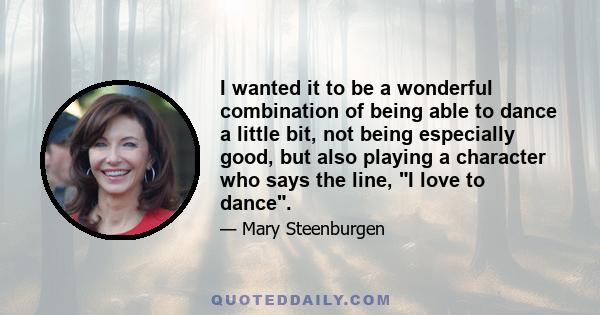 I wanted it to be a wonderful combination of being able to dance a little bit, not being especially good, but also playing a character who says the line, I love to dance.