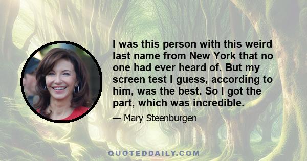 I was this person with this weird last name from New York that no one had ever heard of. But my screen test I guess, according to him, was the best. So I got the part, which was incredible.