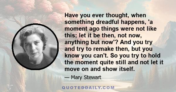 Have you ever thought, when something dreadful happens, 'a moment ago things were not like this; let it be then, not now, anything but now'? And you try and try to remake then, but you know you can't. So you try to hold 