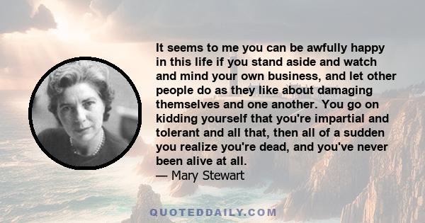 It seems to me you can be awfully happy in this life if you stand aside and watch and mind your own business, and let other people do as they like about damaging themselves and one another. You go on kidding yourself