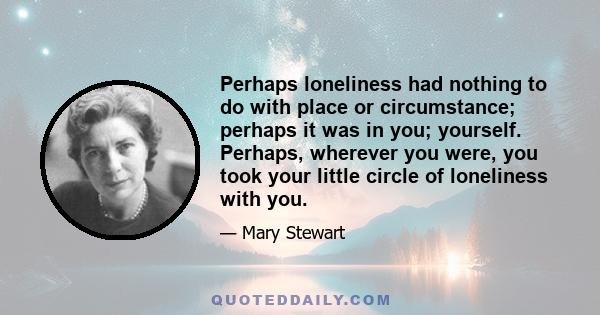 Perhaps loneliness had nothing to do with place or circumstance; perhaps it was in you; yourself. Perhaps, wherever you were, you took your little circle of loneliness with you.