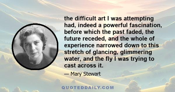 the difficult art I was attempting had, indeed a powerful fascination, before which the past faded, the future receded, and the whole of experience narrowed down to this stretch of glancing, glimmering water, and the