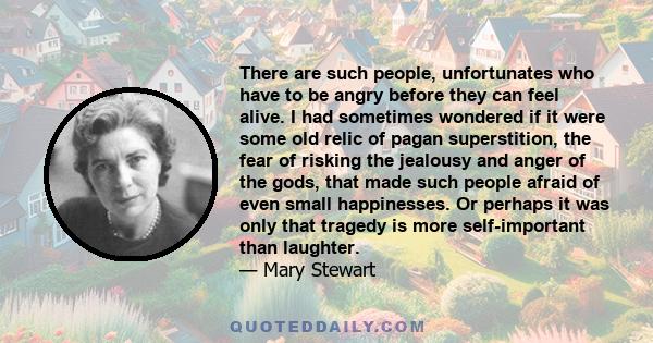 There are such people, unfortunates who have to be angry before they can feel alive. I had sometimes wondered if it were some old relic of pagan superstition, the fear of risking the jealousy and anger of the gods, that 