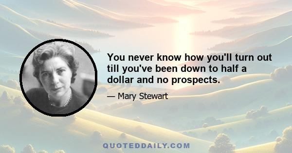 You never know how you'll turn out till you've been down to half a dollar and no prospects.