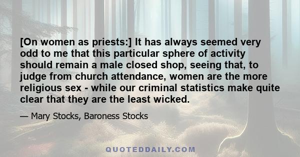 [On women as priests:] It has always seemed very odd to me that this particular sphere of activity should remain a male closed shop, seeing that, to judge from church attendance, women are the more religious sex - while 