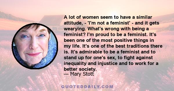 A lot of women seem to have a similar attitude, - 'I'm not a feminist' - and it gets wearying. What's wrong with being a feminist? I'm proud to be a feminist. It's been one of the most positive things in my life. It's