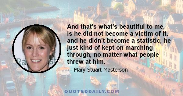 And that's what's beautiful to me, is he did not become a victim of it, and he didn't become a statistic, he just kind of kept on marching through, no matter what people threw at him.