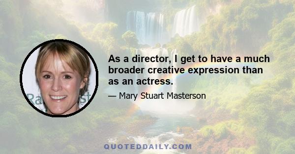 As a director, I get to have a much broader creative expression than as an actress.