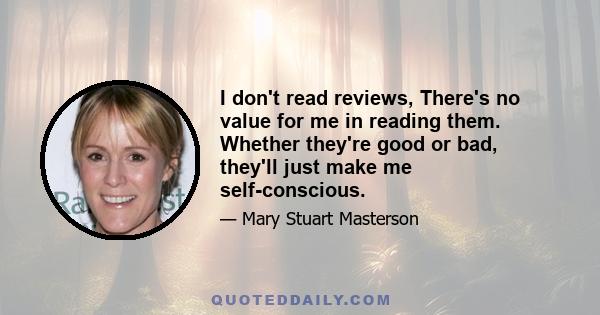 I don't read reviews, There's no value for me in reading them. Whether they're good or bad, they'll just make me self-conscious.