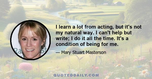 I learn a lot from acting, but it's not my natural way. I can't help but write; I do it all the time. It's a condition of being for me.