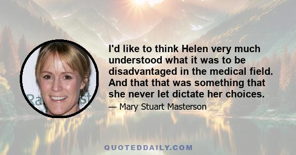 I'd like to think Helen very much understood what it was to be disadvantaged in the medical field. And that that was something that she never let dictate her choices.