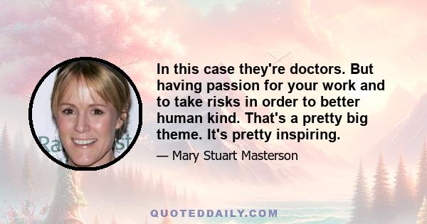 In this case they're doctors. But having passion for your work and to take risks in order to better human kind. That's a pretty big theme. It's pretty inspiring.