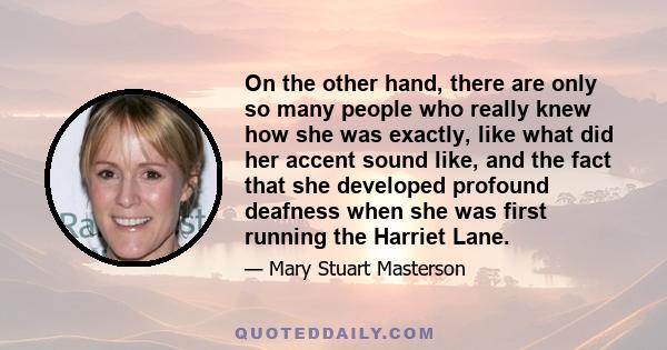 On the other hand, there are only so many people who really knew how she was exactly, like what did her accent sound like, and the fact that she developed profound deafness when she was first running the Harriet Lane.