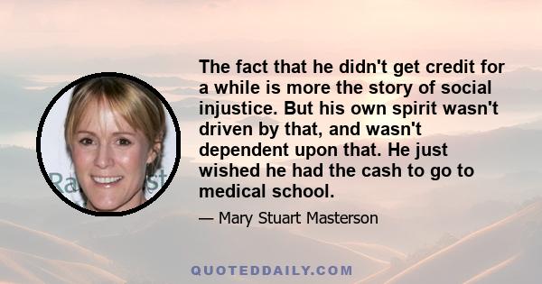 The fact that he didn't get credit for a while is more the story of social injustice. But his own spirit wasn't driven by that, and wasn't dependent upon that. He just wished he had the cash to go to medical school.