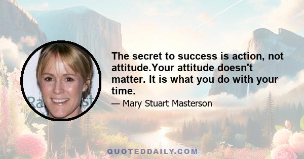 The secret to success is action, not attitude.Your attitude doesn't matter. It is what you do with your time.