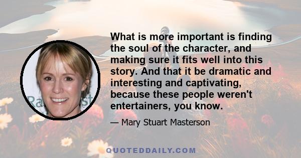 What is more important is finding the soul of the character, and making sure it fits well into this story. And that it be dramatic and interesting and captivating, because these people weren't entertainers, you know.