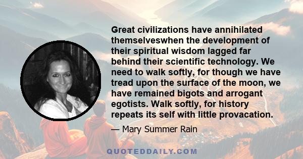 Great civilizations have annihilated themselveswhen the development of their spiritual wisdom lagged far behind their scientific technology. We need to walk softly, for though we have tread upon the surface of the moon, 