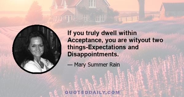 If you truly dwell within Acceptance, you are wityout two things-Expectations and Disappointments.