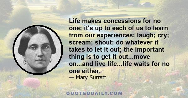 Life makes concessions for no one; it's up to each of us to learn from our experiences; laugh; cry; scream; shout; do whatever it takes to let it out; the important thing is to get it out...move on...and live