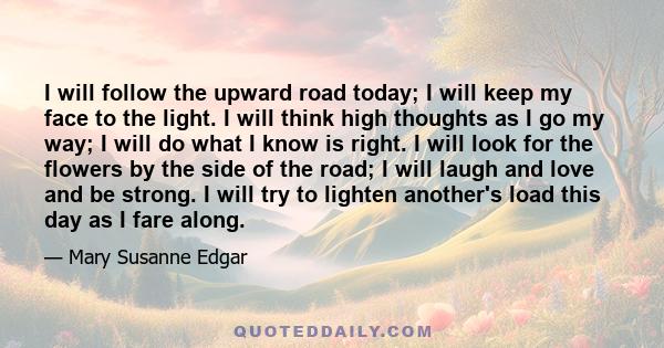 I will follow the upward road today; I will keep my face to the light. I will think high thoughts as I go my way; I will do what I know is right. I will look for the flowers by the side of the road; I will laugh and