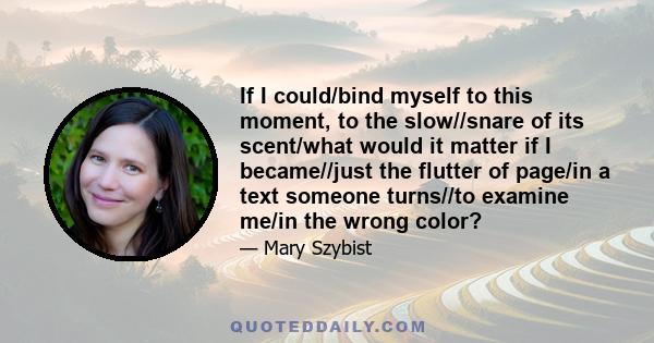 If I could/bind myself to this moment, to the slow//snare of its scent/what would it matter if I became//just the flutter of page/in a text someone turns//to examine me/in the wrong color?