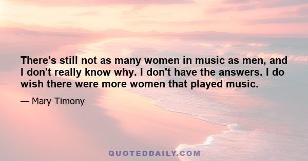 There's still not as many women in music as men, and I don't really know why. I don't have the answers. I do wish there were more women that played music.