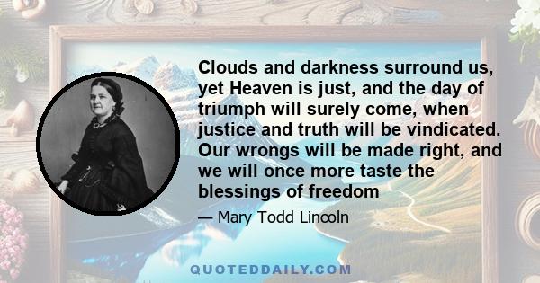 Clouds and darkness surround us, yet Heaven is just, and the day of triumph will surely come, when justice and truth will be vindicated. Our wrongs will be made right, and we will once more taste the blessings of freedom