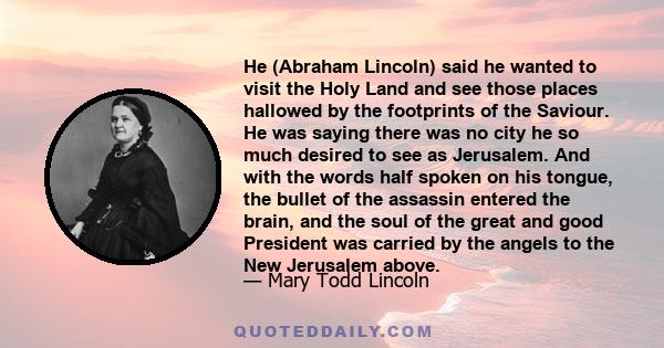 He (Abraham Lincoln) said he wanted to visit the Holy Land and see those places hallowed by the footprints of the Saviour. He was saying there was no city he so much desired to see as Jerusalem. And with the words half