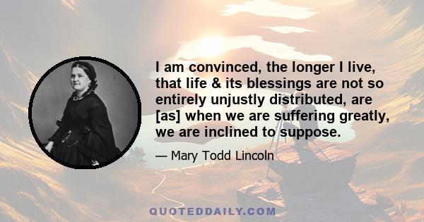 I am convinced, the longer I live, that life & its blessings are not so entirely unjustly distributed, are [as] when we are suffering greatly, we are inclined to suppose.