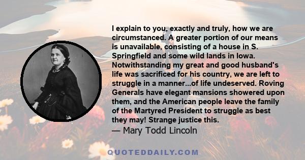 I explain to you, exactly and truly, how we are circumstanced. A greater portion of our means is unavailable, consisting of a house in S. Springfield and some wild lands in Iowa. Notwithstanding my great and good