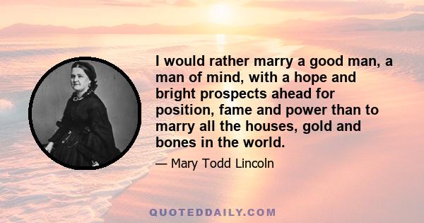 I would rather marry a good man, a man of mind, with a hope and bright prospects ahead for position, fame and power than to marry all the houses, gold and bones in the world.