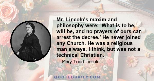 Mr. Lincoln's maxim and philosophy were: 'What is to be, will be, and no prayers of ours can arrest the decree.' He never joined any Church. He was a religious man always, I think, but was not a technical Christian.