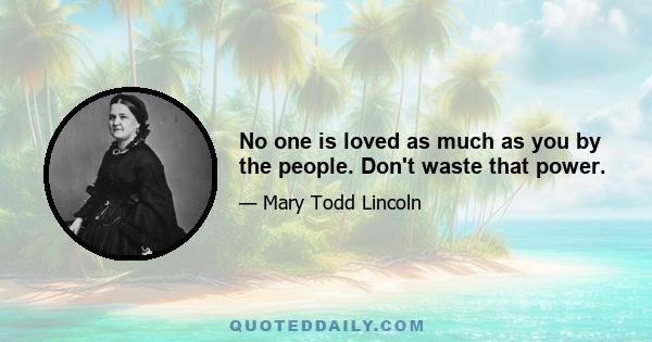 No one is loved as much as you by the people. Don't waste that power.