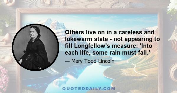 Others live on in a careless and lukewarm state - not appearing to fill Longfellow's measure: 'Into each life, some rain must fall.'