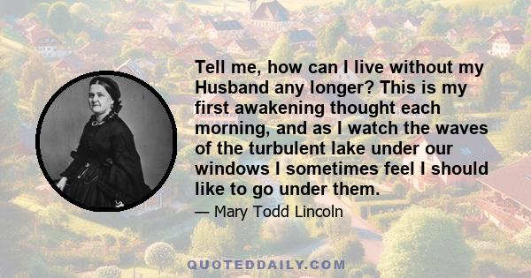 Tell me, how can I live without my Husband any longer? This is my first awakening thought each morning, and as I watch the waves of the turbulent lake under our windows I sometimes feel I should like to go under them.