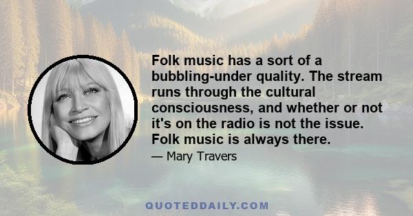 Folk music has a sort of a bubbling-under quality. The stream runs through the cultural consciousness, and whether or not it's on the radio is not the issue. Folk music is always there.