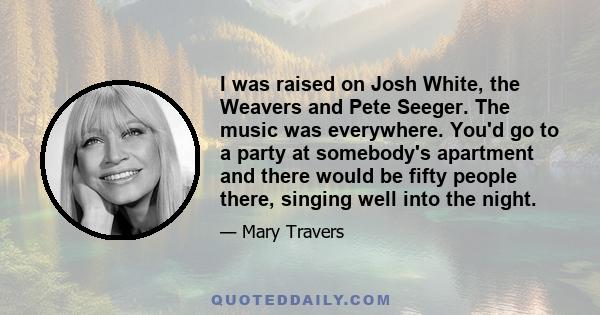 I was raised on Josh White, the Weavers and Pete Seeger. The music was everywhere. You'd go to a party at somebody's apartment and there would be fifty people there, singing well into the night.