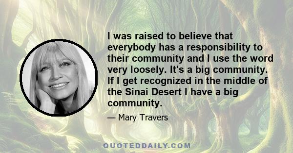 I was raised to believe that everybody has a responsibility to their community and I use the word very loosely. It's a big community. If I get recognized in the middle of the Sinai Desert I have a big community.