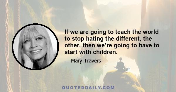 If we are going to teach the world to stop hating the different, the other, then we’re going to have to start with children.