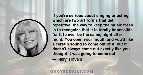 If you're serious about singing or acting, which are two art forms that get repetitive, the way to keep the music fresh is to recognize that it is totally impossible for it to ever be the same, night after night. You