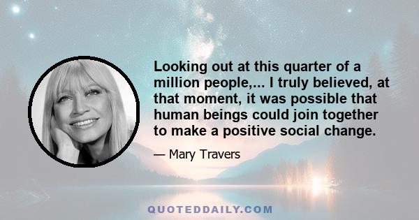 Looking out at this quarter of a million people,... I truly believed, at that moment, it was possible that human beings could join together to make a positive social change.