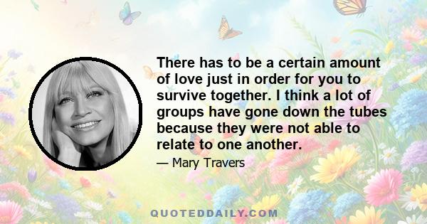 There has to be a certain amount of love just in order for you to survive together. I think a lot of groups have gone down the tubes because they were not able to relate to one another.