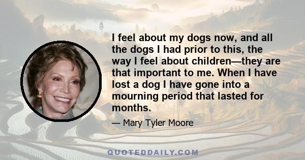 I feel about my dogs now, and all the dogs I had prior to this, the way I feel about children—they are that important to me. When I have lost a dog I have gone into a mourning period that lasted for months.